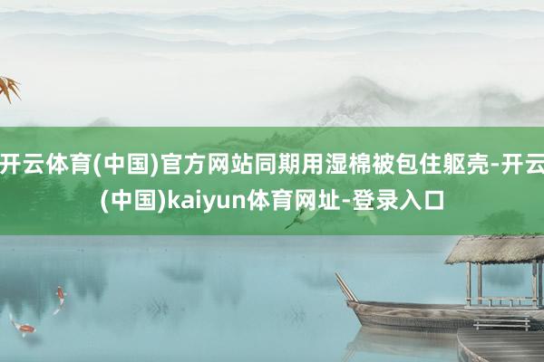 开云体育(中国)官方网站同期用湿棉被包住躯壳-开云(中国)kaiyun体育网址-登录入口