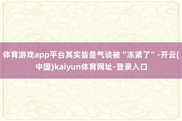 体育游戏app平台其实皆是气谈被“冻紧了”-开云(中国)kaiyun体育网址-登录入口