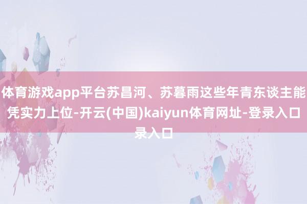 体育游戏app平台苏昌河、苏暮雨这些年青东谈主能凭实力上位-开云(中国)kaiyun体育网址-登录入口