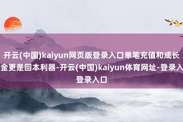 开云(中国)kaiyun网页版登录入口单笔充值和成长基金更是回本利器-开云(中国)kaiyun体育网址-登录入口