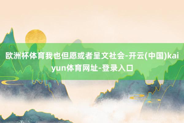 欧洲杯体育我也但愿或者呈文社会-开云(中国)kaiyun体育网址-登录入口