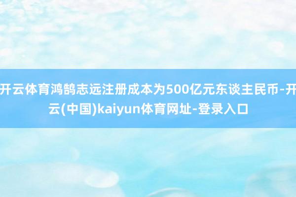开云体育鸿鹄志远注册成本为500亿元东谈主民币-开云(中国)kaiyun体育网址-登录入口