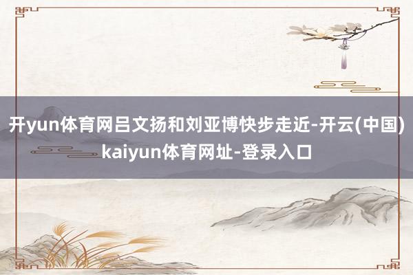 开yun体育网吕文扬和刘亚博快步走近-开云(中国)kaiyun体育网址-登录入口