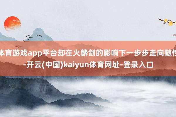 体育游戏app平台却在火麟剑的影响下一步步走向随性-开云(中国)kaiyun体育网址-登录入口