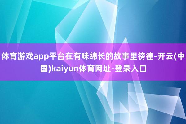 体育游戏app平台在有味绵长的故事里徬徨-开云(中国)kaiyun体育网址-登录入口