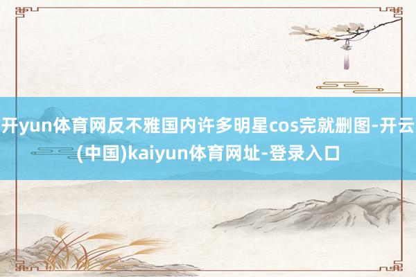 开yun体育网反不雅国内许多明星cos完就删图-开云(中国)kaiyun体育网址-登录入口