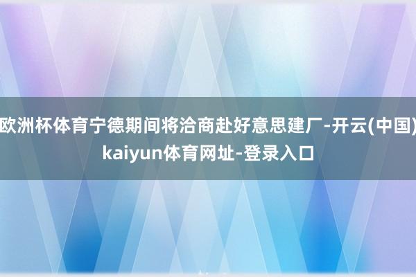 欧洲杯体育宁德期间将洽商赴好意思建厂-开云(中国)kaiyun体育网址-登录入口
