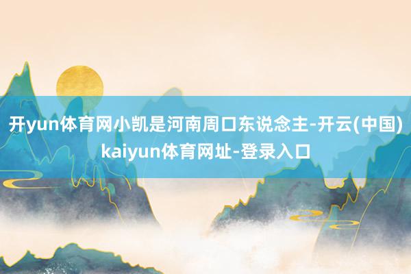 开yun体育网小凯是河南周口东说念主-开云(中国)kaiyun体育网址-登录入口