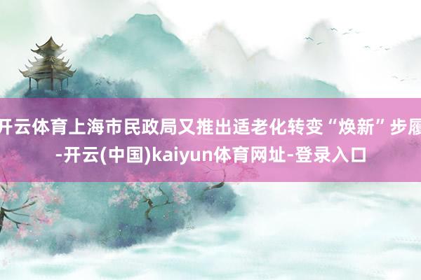开云体育上海市民政局又推出适老化转变“焕新”步履-开云(中国)kaiyun体育网址-登录入口