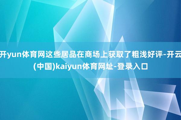 开yun体育网这些居品在商场上获取了粗浅好评-开云(中国)kaiyun体育网址-登录入口