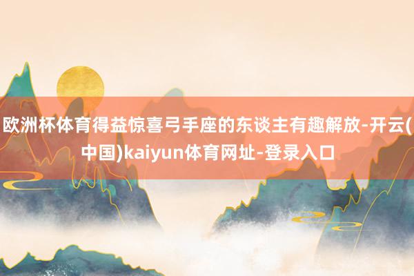 欧洲杯体育得益惊喜弓手座的东谈主有趣解放-开云(中国)kaiyun体育网址-登录入口