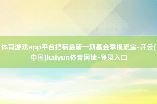 体育游戏app平台把柄最新一期基金季报流露-开云(中国)kaiyun体育网址-登录入口