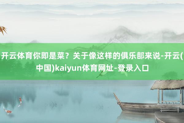 开云体育你即是菜？关于像这样的俱乐部来说-开云(中国)kaiyun体育网址-登录入口