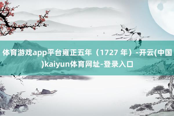 体育游戏app平台雍正五年（1727 年）-开云(中国)kaiyun体育网址-登录入口