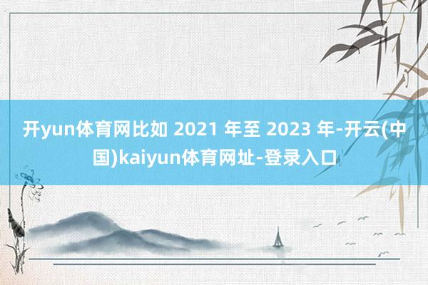 开yun体育网比如 2021 年至 2023 年-开云(中国)kaiyun体育网址-登录入口