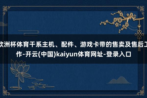 欧洲杯体育干系主机、配件、游戏卡带的售卖及售后工作-开云(中国)kaiyun体育网址-登录入口
