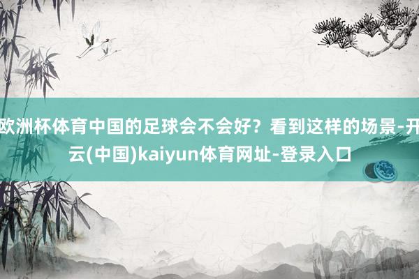 欧洲杯体育中国的足球会不会好？看到这样的场景-开云(中国)kaiyun体育网址-登录入口