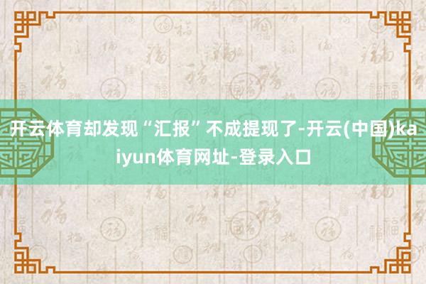 开云体育却发现“汇报”不成提现了-开云(中国)kaiyun体育网址-登录入口