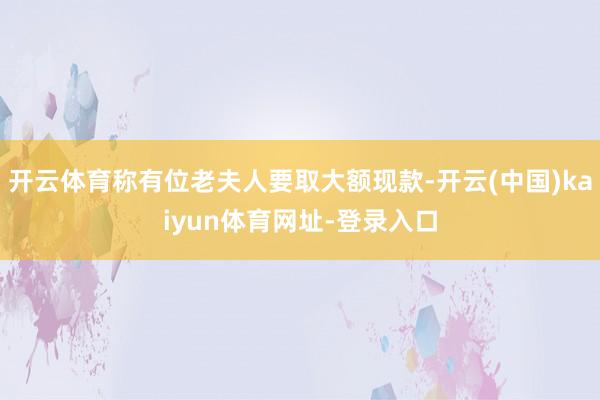 开云体育称有位老夫人要取大额现款-开云(中国)kaiyun体育网址-登录入口