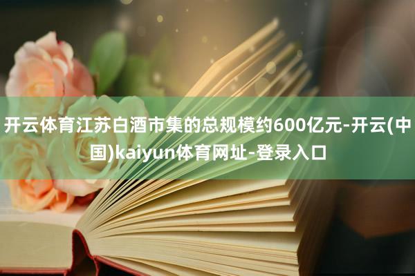 开云体育江苏白酒市集的总规模约600亿元-开云(中国)kaiyun体育网址-登录入口