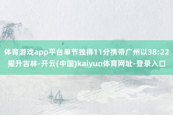体育游戏app平台单节独得11分携带广州以38:22擢升吉林-开云(中国)kaiyun体育网址-登录入口