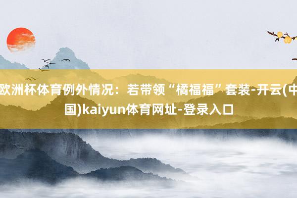 欧洲杯体育例外情况：若带领“橘福福”套装-开云(中国)kaiyun体育网址-登录入口
