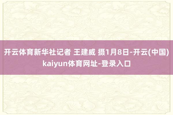 开云体育新华社记者 王建威 摄1月8日-开云(中国)kaiyun体育网址-登录入口