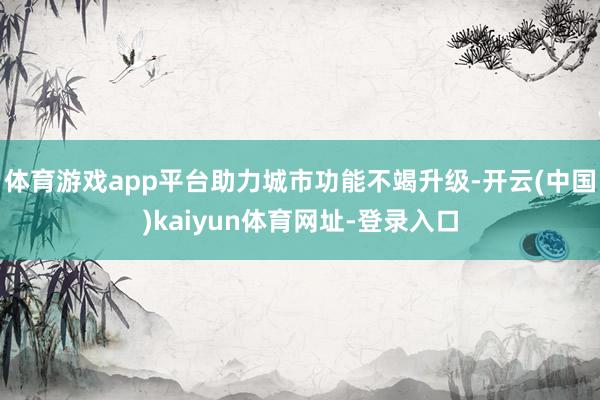 体育游戏app平台助力城市功能不竭升级-开云(中国)kaiyun体育网址-登录入口