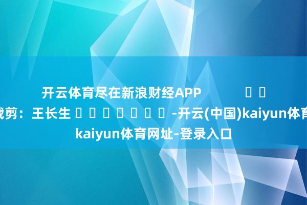 开云体育尽在新浪财经APP            						累赘裁剪：王长生 							-开云(中国)kaiyun体育网址-登录入口
