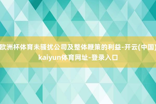 欧洲杯体育未骚扰公司及整体鞭策的利益-开云(中国)kaiyun体育网址-登录入口