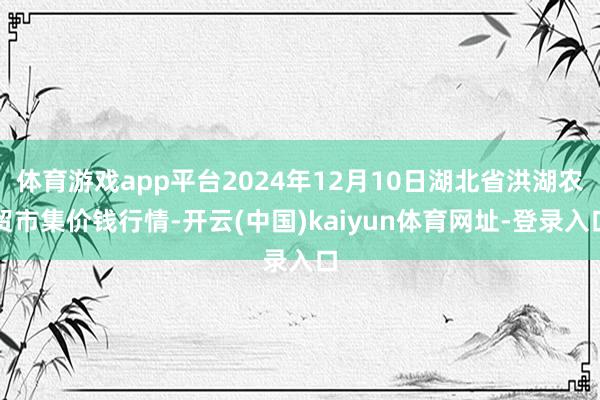 体育游戏app平台2024年12月10日湖北省洪湖农贸市集价钱行情-开云(中国)kaiyun体育网址-登录入口