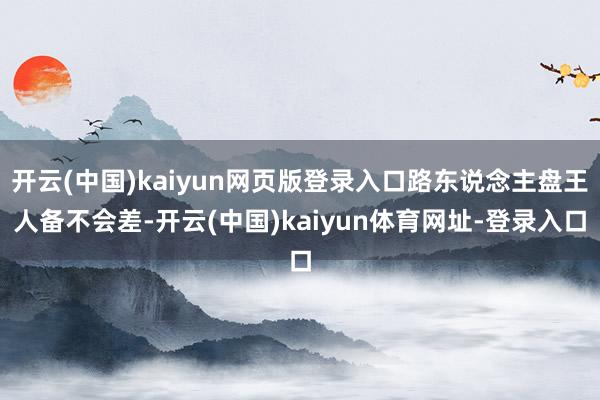 开云(中国)kaiyun网页版登录入口路东说念主盘王人备不会差-开云(中国)kaiyun体育网址-登录入口