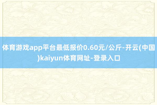体育游戏app平台最低报价0.60元/公斤-开云(中国)kaiyun体育网址-登录入口