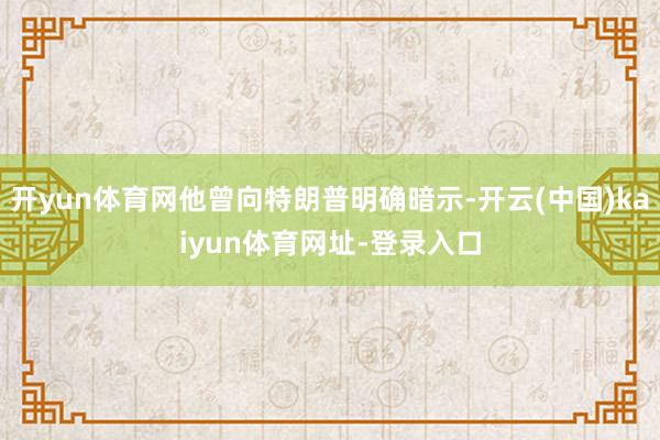 开yun体育网他曾向特朗普明确暗示-开云(中国)kaiyun体育网址-登录入口