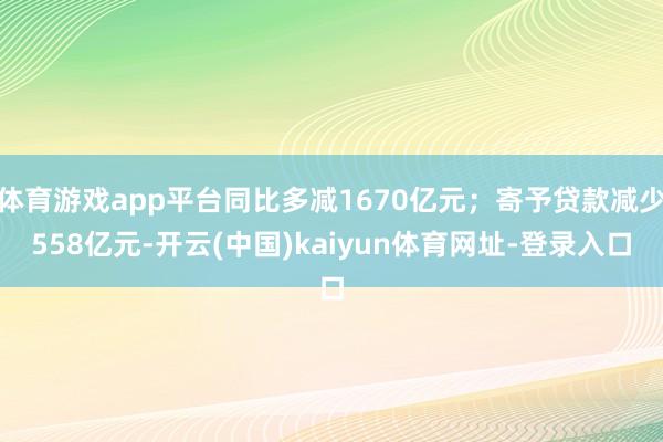 体育游戏app平台同比多减1670亿元；寄予贷款减少558亿元-开云(中国)kaiyun体育网址-登录入口