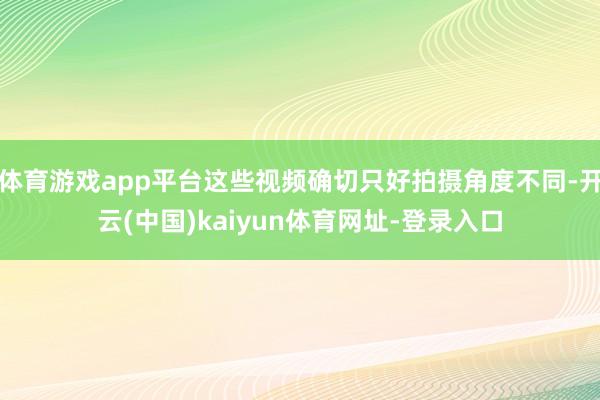 体育游戏app平台这些视频确切只好拍摄角度不同-开云(中国)kaiyun体育网址-登录入口
