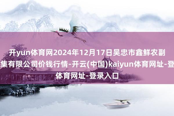 开yun体育网2024年12月17日吴忠市鑫鲜农副居品市集有限公司价钱行情-开云(中国)kaiyun体育网址-登录入口