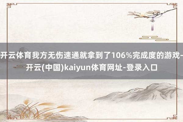 开云体育我方无伤速通就拿到了106%完成度的游戏-开云(中国)kaiyun体育网址-登录入口