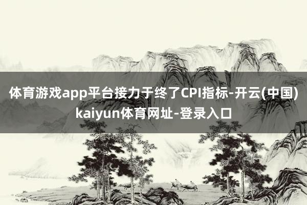 体育游戏app平台接力于终了CPI指标-开云(中国)kaiyun体育网址-登录入口