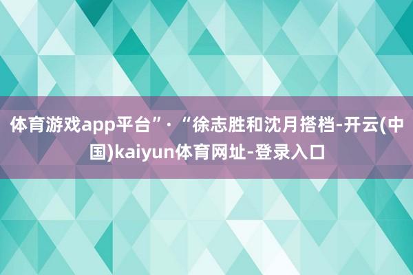体育游戏app平台”· “徐志胜和沈月搭档-开云(中国)kaiyun体育网址-登录入口