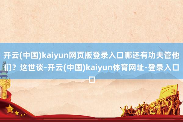 开云(中国)kaiyun网页版登录入口哪还有功夫管他们?这世谈-开云(中国)kaiyun体育网址-登录入口