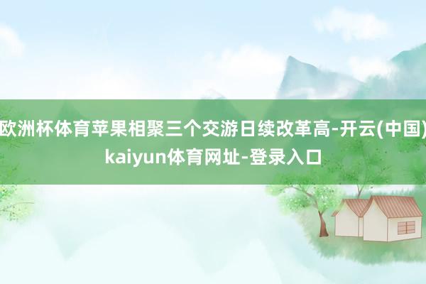 欧洲杯体育苹果相聚三个交游日续改革高-开云(中国)kaiyun体育网址-登录入口