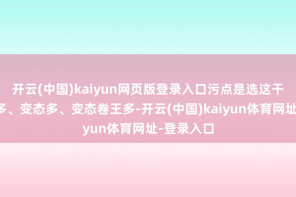 开云(中国)kaiyun网页版登录入口污点是选这干事的卷王多、变态多、变态卷王多-开云(中国)kaiyun体育网址-登录入口