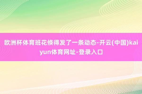 欧洲杯体育班花倏得发了一条动态-开云(中国)kaiyun体育网址-登录入口