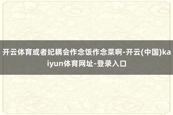 开云体育或者妃耦会作念饭作念菜啊-开云(中国)kaiyun体育网址-登录入口