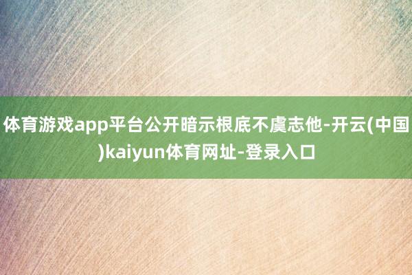 体育游戏app平台公开暗示根底不虞志他-开云(中国)kaiyun体育网址-登录入口
