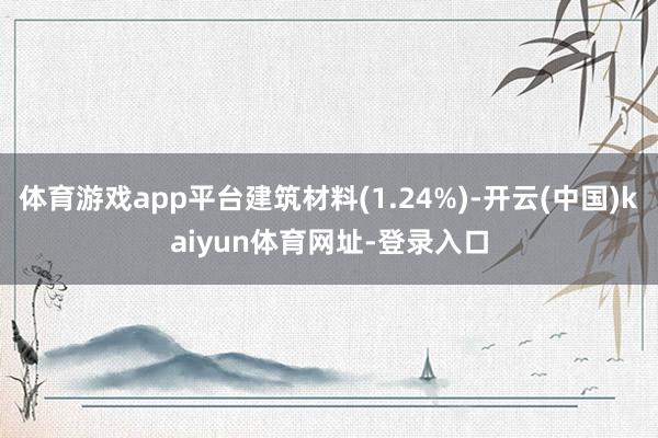 体育游戏app平台建筑材料(1.24%)-开云(中国)kaiyun体育网址-登录入口