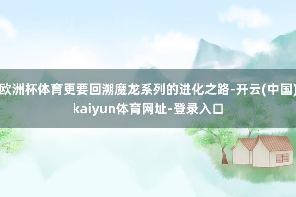 欧洲杯体育更要回溯魔龙系列的进化之路-开云(中国)kaiyun体育网址-登录入口
