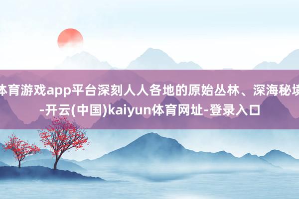 体育游戏app平台深刻人人各地的原始丛林、深海秘境-开云(中国)kaiyun体育网址-登录入口