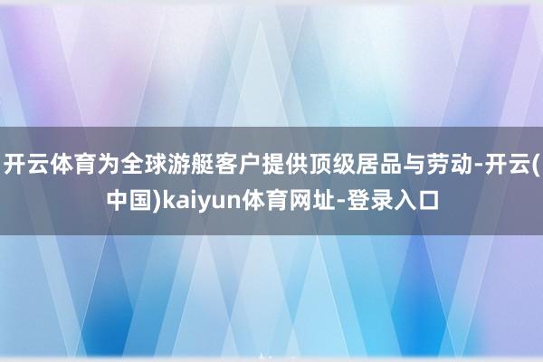 开云体育为全球游艇客户提供顶级居品与劳动-开云(中国)kaiyun体育网址-登录入口